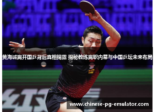 黄海诚离开国乒背后真相揭露 揭秘教练离职内幕与中国乒坛未来布局
