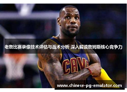 老詹比赛录像技术评估与战术分析 深入解读詹姆斯核心竞争力