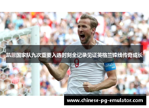 凯恩国家队九次重要入选时刻全记录见证英格兰锋线传奇成长