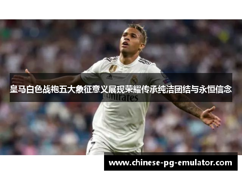 皇马白色战袍五大象征意义展现荣耀传承纯洁团结与永恒信念