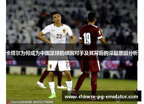 卡塔尔为何成为中国足球的顽固对手及其背后的深层原因分析