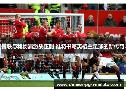 曼联与利物浦激战正酣 谁将书写英格兰足球的新传奇 曼联与利物浦激战正酣 谁将书写英格兰足球的新传奇