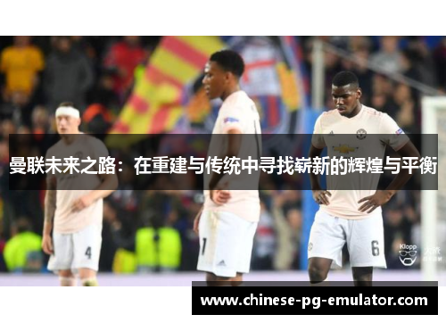 曼联未来之路：在重建与传统中寻找崭新的辉煌与平衡