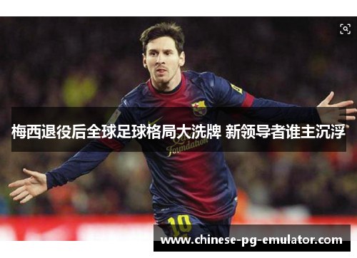 梅西退役后全球足球格局大洗牌 新领导者谁主沉浮