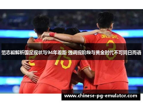 范志毅解析国足现状与94年差距 强调现阶段与黄金时代不可同日而语 范志毅解析国足现状与94年差距 强调现阶段与黄金时代不可同日而语