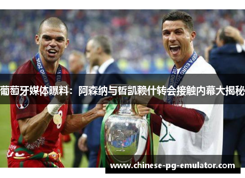 葡萄牙媒体曝料:阿森纳与哲凯赖什转会接触内幕大揭秘 葡萄牙媒体曝料:阿森纳与哲凯赖什转会接触内幕大揭秘