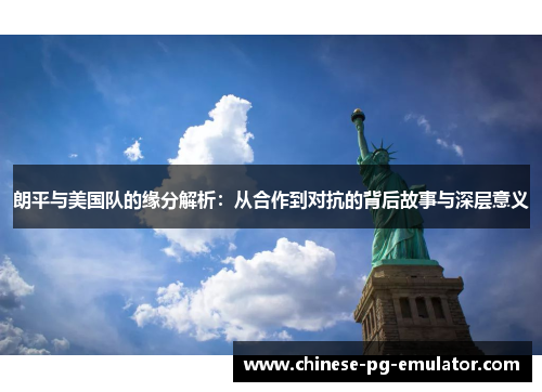 朗平与美国队的缘分解析：从合作到对抗的背后故事与深层意义