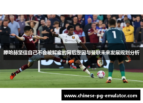 滕哈赫坚信自己不会被解雇的背后原因与曼联未来发展规划分析