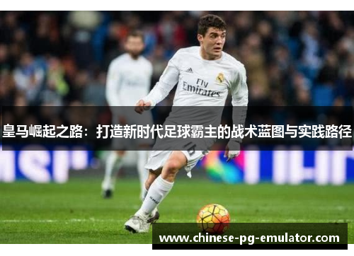 皇马崛起之路：打造新时代足球霸主的战术蓝图与实践路径
