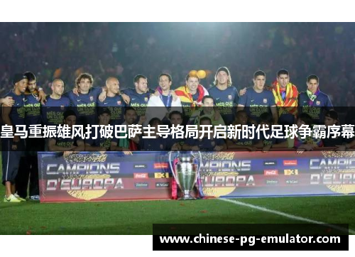 皇马重振雄风打破巴萨主导格局开启新时代足球争霸序幕