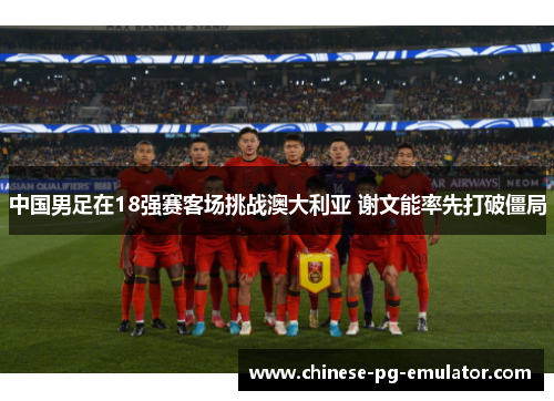 中国男足在18强赛客场挑战澳大利亚 谢文能率先打破僵局