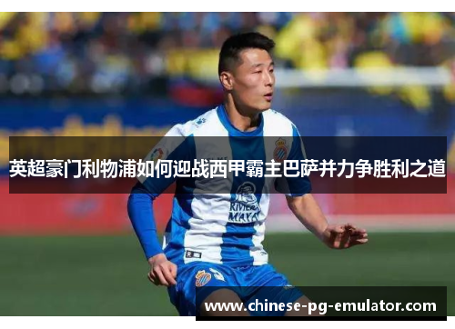 英超豪门利物浦如何迎战西甲霸主巴萨并力争胜利之道