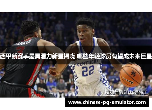 西甲新赛季最具潜力新星揭晓 哪些年轻球员有望成未来巨星