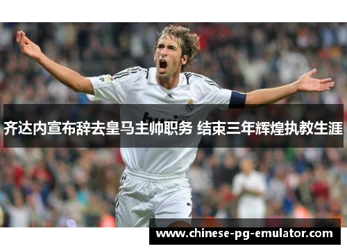 齐达内宣布辞去皇马主帅职务 结束三年辉煌执教生涯