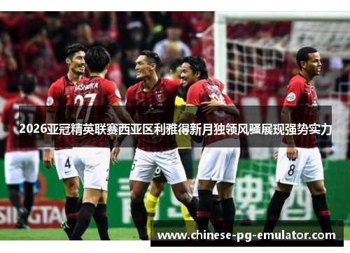 2026亚冠精英联赛西亚区利雅得新月独领风骚展现强势实力