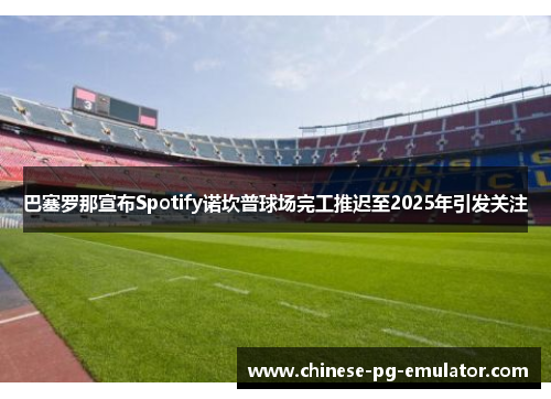 巴塞罗那宣布Spotify诺坎普球场完工推迟至2025年引发关注