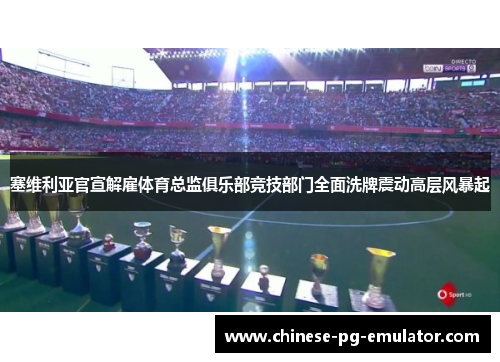 塞维利亚官宣解雇体育总监俱乐部竞技部门全面洗牌震动高层风暴起